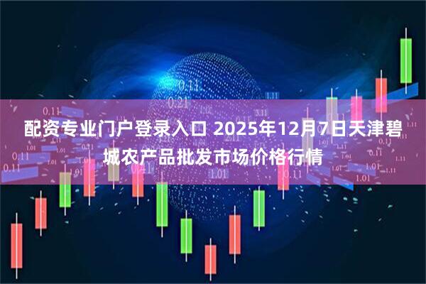 配资专业门户登录入口 2025年12月7日天津碧城农产品批发市场价格行情