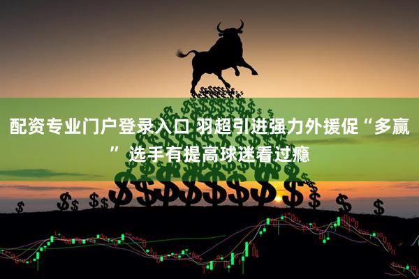 配资专业门户登录入口 羽超引进强力外援促“多赢” 选手有提高球迷看过瘾