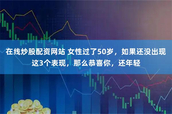 在线炒股配资网站 女性过了50岁，如果还没出现这3个表现，那么恭喜你，还年轻