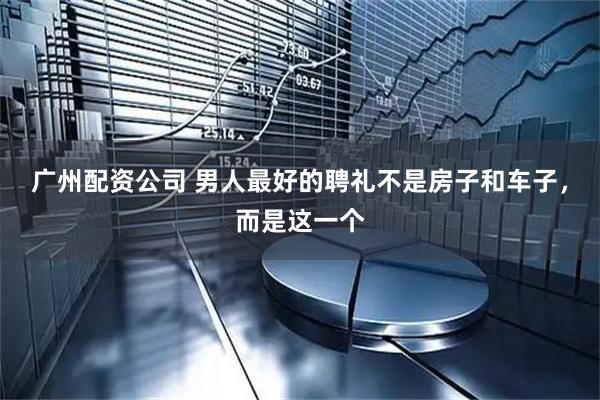 广州配资公司 男人最好的聘礼不是房子和车子，而是这一个