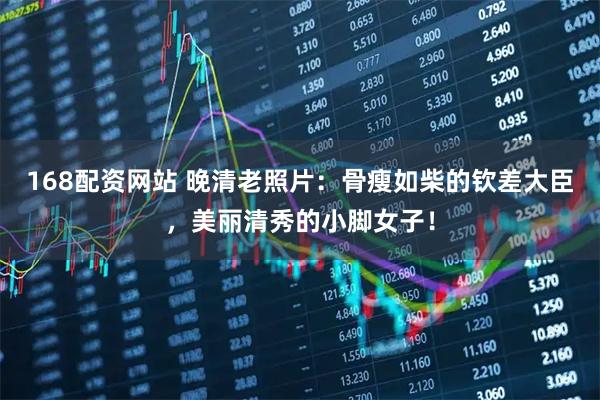 168配资网站 晚清老照片：骨瘦如柴的钦差大臣，美丽清秀的小脚女子！