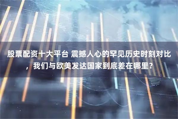 股票配资十大平台 震撼人心的罕见历史时刻对比，我们与欧美发达国家到底差在哪里？