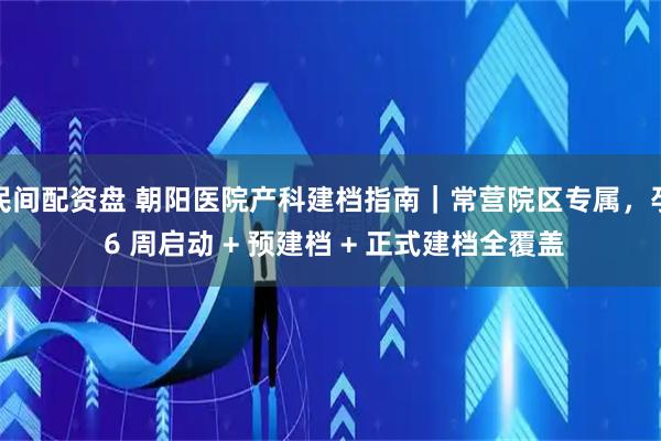民间配资盘 朝阳医院产科建档指南｜常营院区专属，孕 6 周启动 + 预建档 + 正式建档全覆盖
