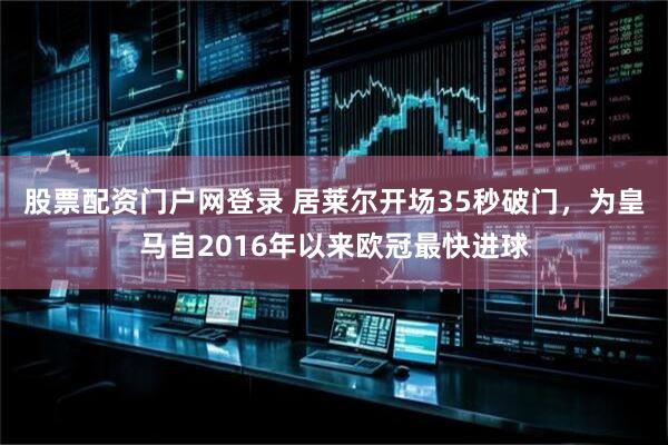 股票配资门户网登录 居莱尔开场35秒破门，为皇马自2016年以来欧冠最快进球
