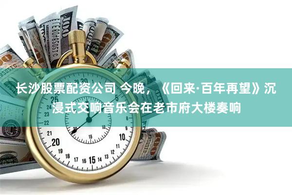 长沙股票配资公司 今晚，《回来·百年再望》沉浸式交响音乐会在老市府大楼奏响
