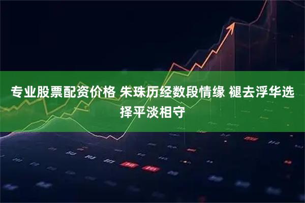 专业股票配资价格 朱珠历经数段情缘 褪去浮华选择平淡相守