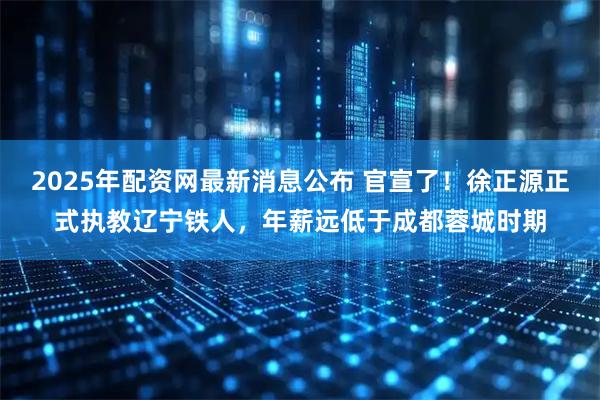 2025年配资网最新消息公布 官宣了！徐正源正式执教辽宁铁人，年薪远低于成都蓉城时期