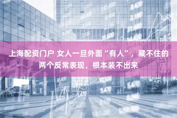上海配资门户 女人一旦外面“有人”，藏不住的两个反常表现，根本装不出来