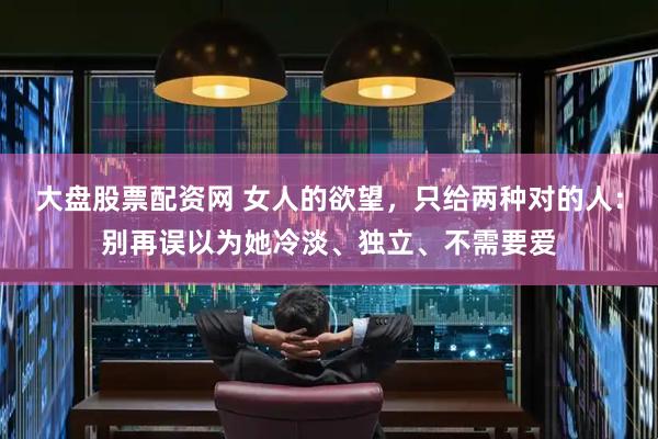 大盘股票配资网 女人的欲望，只给两种对的人：别再误以为她冷淡、独立、不需要爱
