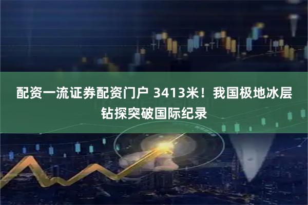 配资一流证券配资门户 3413米！我国极地冰层钻探突破国际纪录
