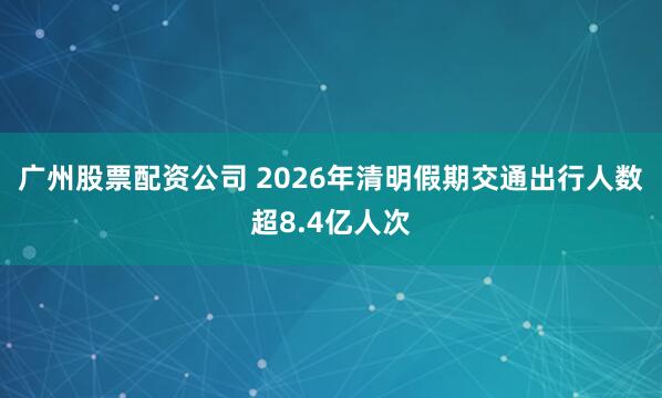 广州股票配资公司 2026年清明假期交通出行人数超8.4亿人次