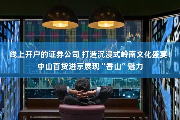 线上开户的证券公司 打造沉浸式岭南文化盛宴！中山百货进京展现“香山”魅力
