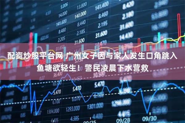 配资炒股平台网 广州女子因与家人发生口角跳入鱼塘欲轻生！警民凌晨下水营救