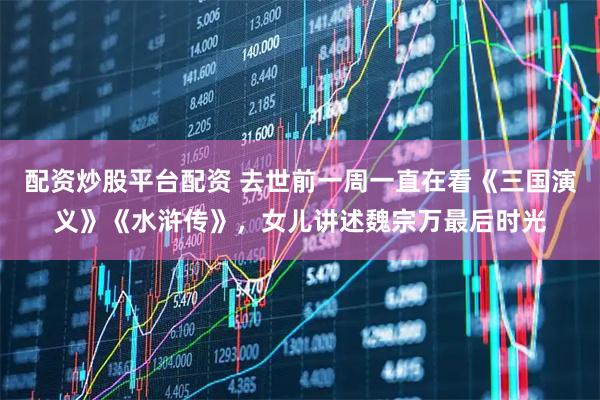 配资炒股平台配资 去世前一周一直在看《三国演义》《水浒传》，女儿讲述魏宗万最后时光