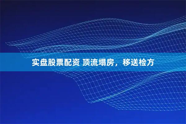 实盘股票配资 顶流塌房，移送检方