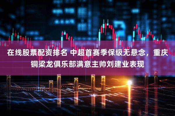 在线股票配资排名 中超首赛季保级无悬念，重庆铜梁龙俱乐部满意主帅刘建业表现