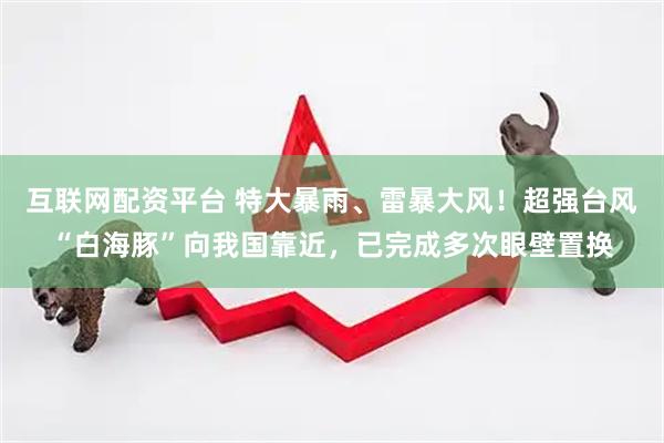互联网配资平台 特大暴雨、雷暴大风！超强台风“白海豚”向我国靠近，已完成多次眼壁置换