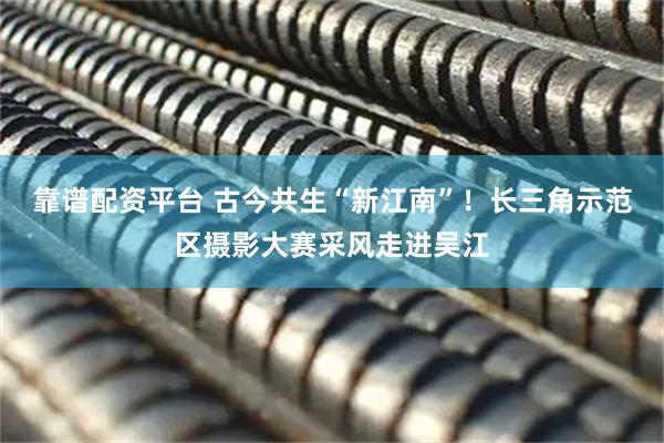 靠谱配资平台 古今共生“新江南”！长三角示范区摄影大赛采风走进吴江