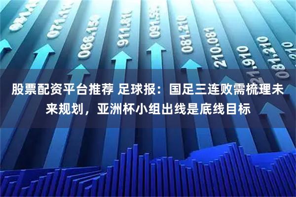 股票配资平台推荐 足球报：国足三连败需梳理未来规划，亚洲杯小组出线是底线目标