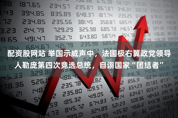 配资股网站 举国示威声中，法国极右翼政党领导人勒庞第四次竞选总统，自诩国家“团结者”